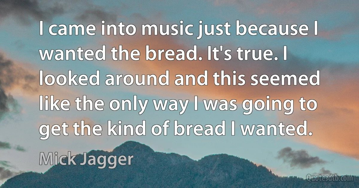 I came into music just because I wanted the bread. It's true. I looked around and this seemed like the only way I was going to get the kind of bread I wanted. (Mick Jagger)