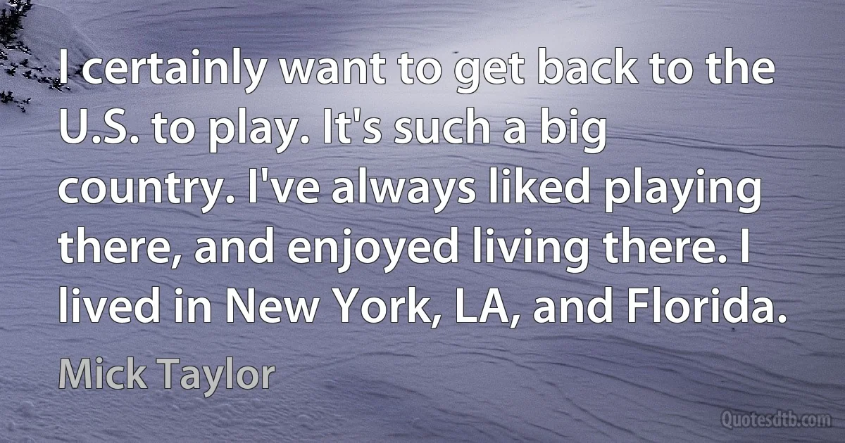 I certainly want to get back to the U.S. to play. It's such a big country. I've always liked playing there, and enjoyed living there. I lived in New York, LA, and Florida. (Mick Taylor)