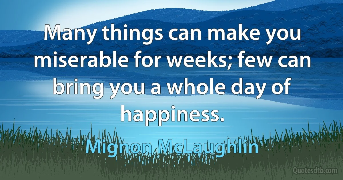 Many things can make you miserable for weeks; few can bring you a whole day of happiness. (Mignon McLaughlin)