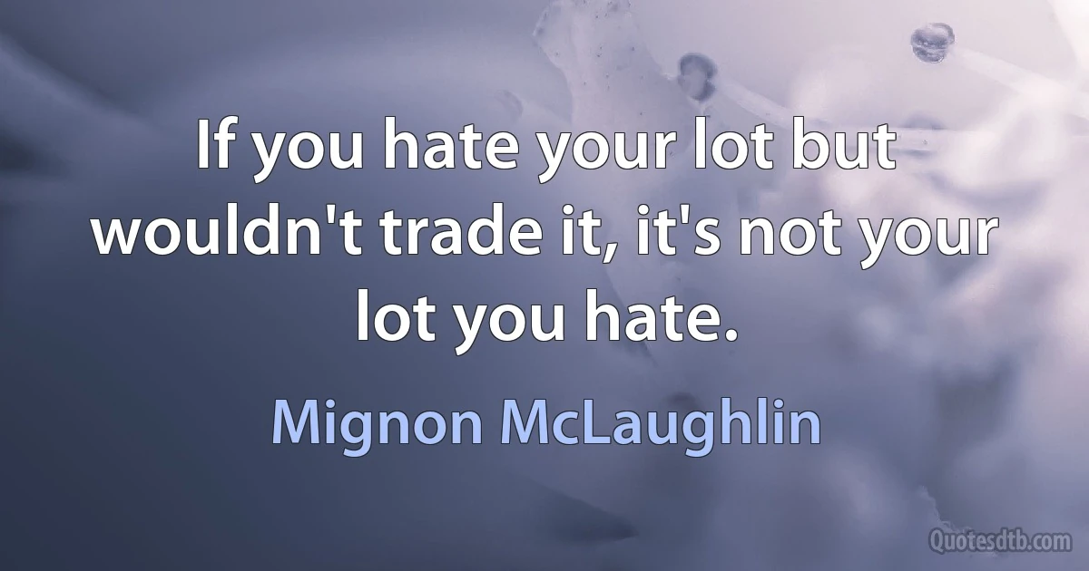 If you hate your lot but wouldn't trade it, it's not your lot you hate. (Mignon McLaughlin)