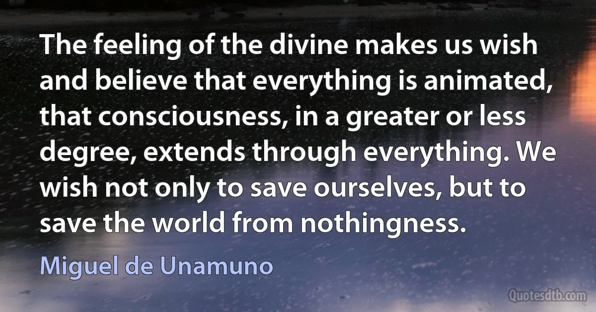 The feeling of the divine makes us wish and believe that everything is animated, that consciousness, in a greater or less degree, extends through everything. We wish not only to save ourselves, but to save the world from nothingness. (Miguel de Unamuno)