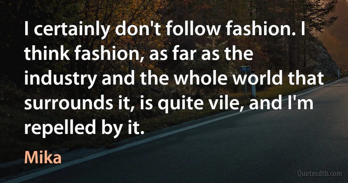 I certainly don't follow fashion. I think fashion, as far as the industry and the whole world that surrounds it, is quite vile, and I'm repelled by it. (Mika)