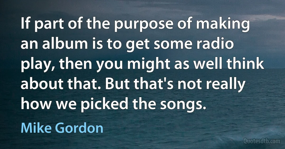 If part of the purpose of making an album is to get some radio play, then you might as well think about that. But that's not really how we picked the songs. (Mike Gordon)