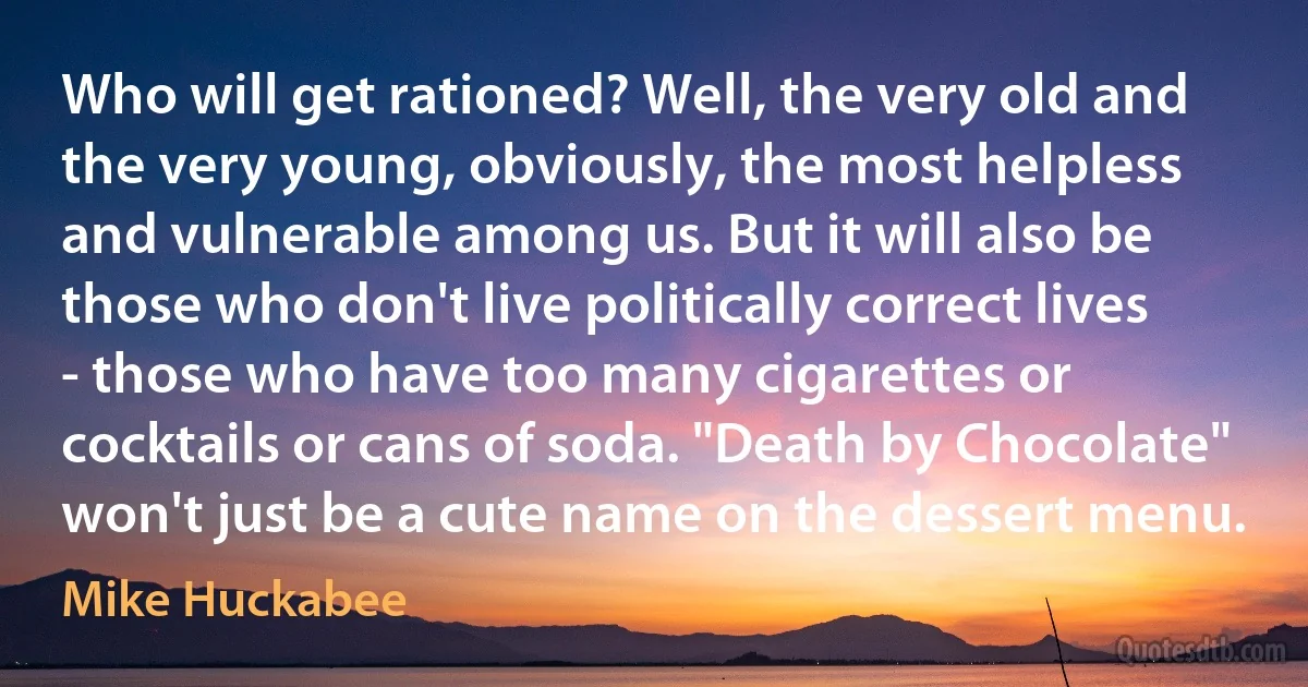 Who will get rationed? Well, the very old and the very young, obviously, the most helpless and vulnerable among us. But it will also be those who don't live politically correct lives - those who have too many cigarettes or cocktails or cans of soda. "Death by Chocolate" won't just be a cute name on the dessert menu. (Mike Huckabee)