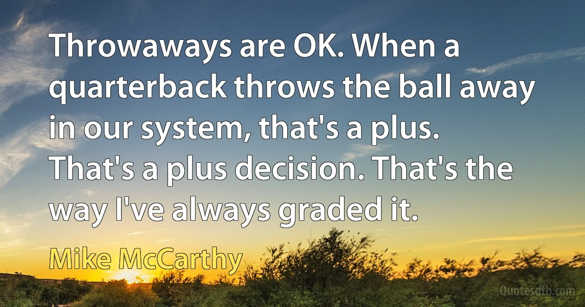 Throwaways are OK. When a quarterback throws the ball away in our system, that's a plus. That's a plus decision. That's the way I've always graded it. (Mike McCarthy)