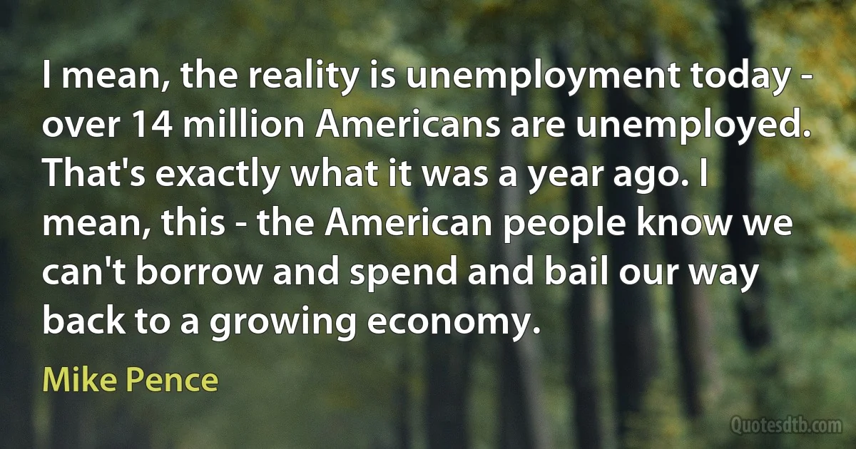 I mean, the reality is unemployment today - over 14 million Americans are unemployed. That's exactly what it was a year ago. I mean, this - the American people know we can't borrow and spend and bail our way back to a growing economy. (Mike Pence)