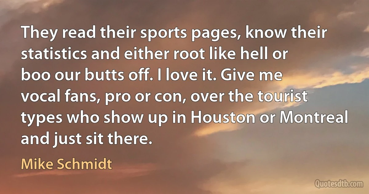 They read their sports pages, know their statistics and either root like hell or boo our butts off. I love it. Give me vocal fans, pro or con, over the tourist types who show up in Houston or Montreal and just sit there. (Mike Schmidt)