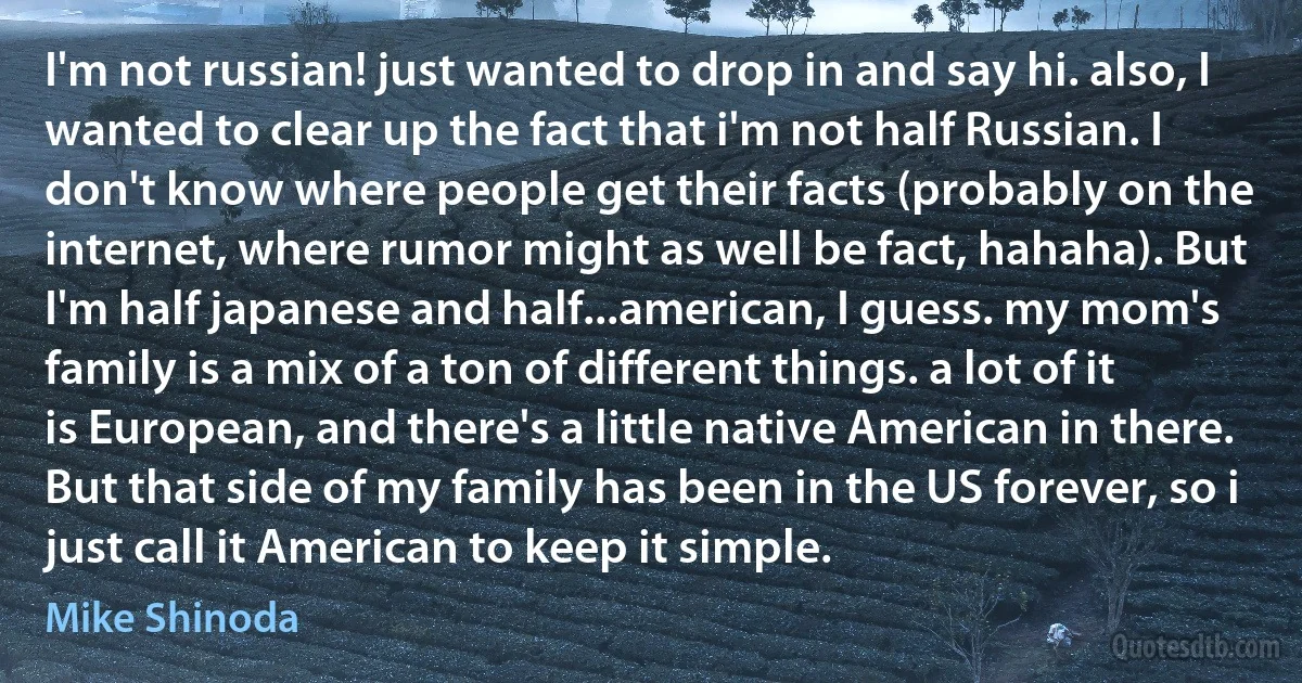 I'm not russian! just wanted to drop in and say hi. also, I wanted to clear up the fact that i'm not half Russian. I don't know where people get their facts (probably on the internet, where rumor might as well be fact, hahaha). But I'm half japanese and half...american, I guess. my mom's family is a mix of a ton of different things. a lot of it is European, and there's a little native American in there. But that side of my family has been in the US forever, so i just call it American to keep it simple. (Mike Shinoda)