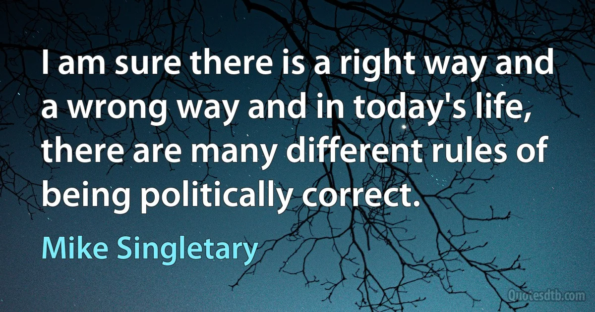 I am sure there is a right way and a wrong way and in today's life, there are many different rules of being politically correct. (Mike Singletary)