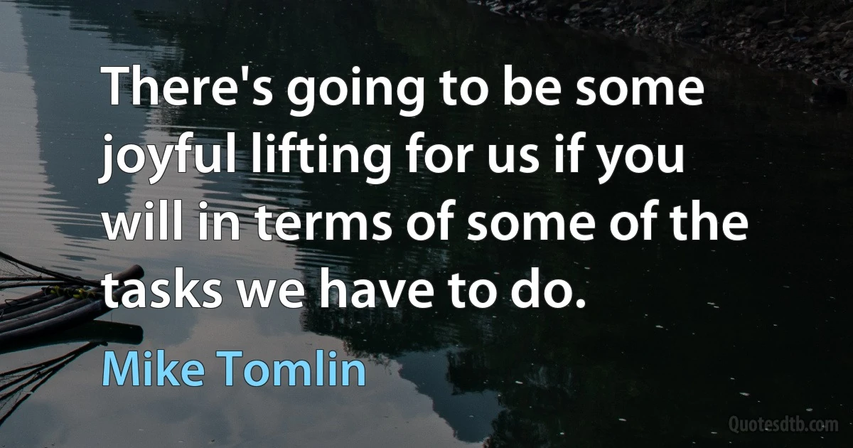 There's going to be some joyful lifting for us if you will in terms of some of the tasks we have to do. (Mike Tomlin)