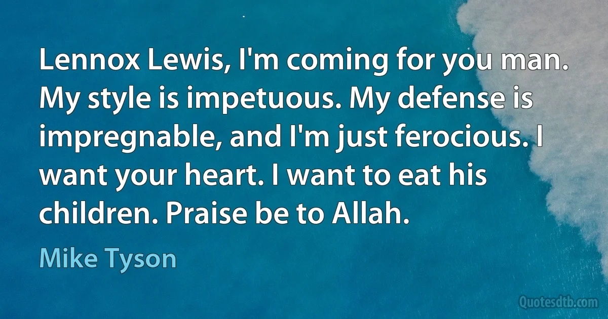 Lennox Lewis, I'm coming for you man. My style is impetuous. My defense is impregnable, and I'm just ferocious. I want your heart. I want to eat his children. Praise be to Allah. (Mike Tyson)