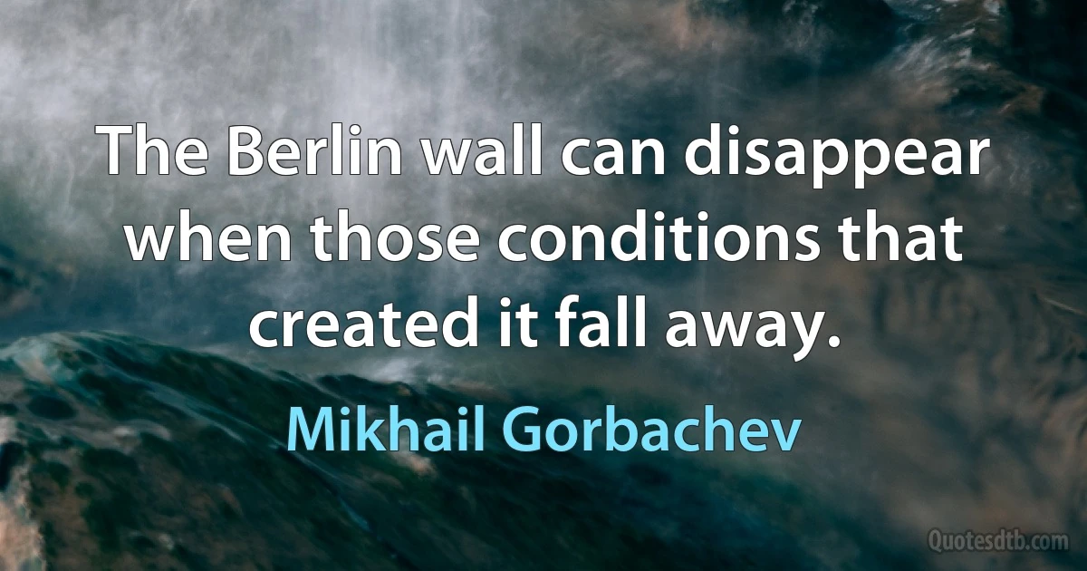 The Berlin wall can disappear when those conditions that created it fall away. (Mikhail Gorbachev)