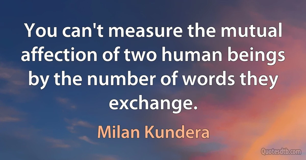 You can't measure the mutual affection of two human beings by the number of words they exchange. (Milan Kundera)