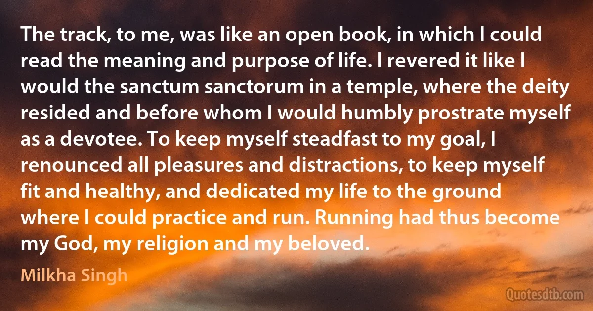 The track, to me, was like an open book, in which I could read the meaning and purpose of life. I revered it like I would the sanctum sanctorum in a temple, where the deity resided and before whom I would humbly prostrate myself as a devotee. To keep myself steadfast to my goal, I renounced all pleasures and distractions, to keep myself fit and healthy, and dedicated my life to the ground where I could practice and run. Running had thus become my God, my religion and my beloved. (Milkha Singh)