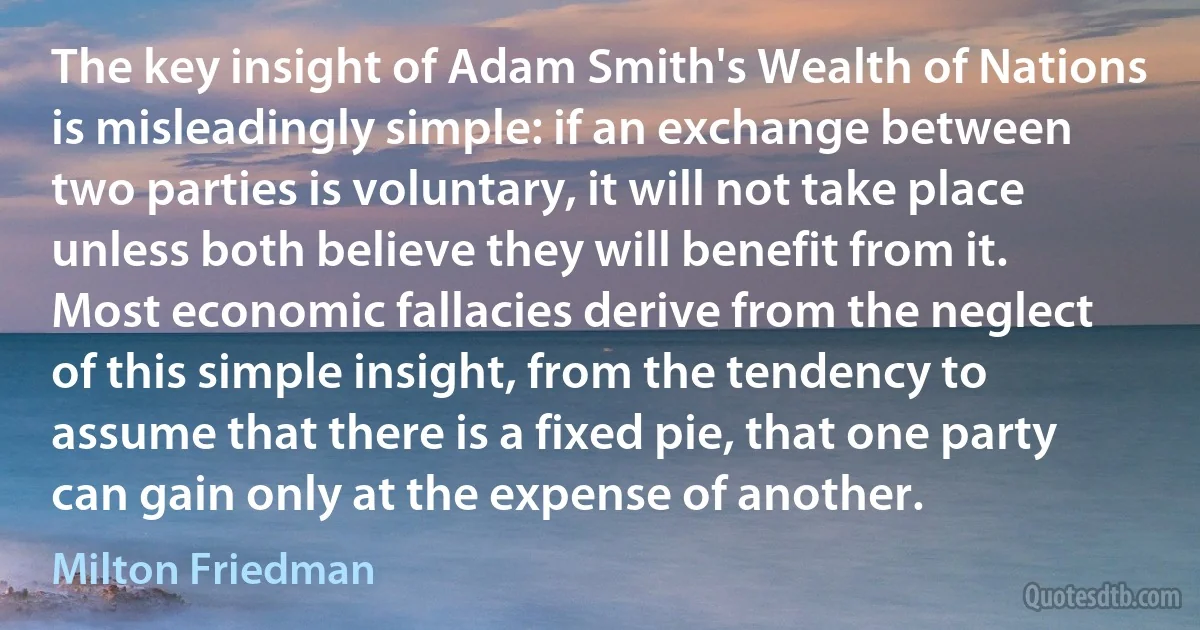 The key insight of Adam Smith's Wealth of Nations is misleadingly simple: if an exchange between two parties is voluntary, it will not take place unless both believe they will benefit from it. Most economic fallacies derive from the neglect of this simple insight, from the tendency to assume that there is a fixed pie, that one party can gain only at the expense of another. (Milton Friedman)