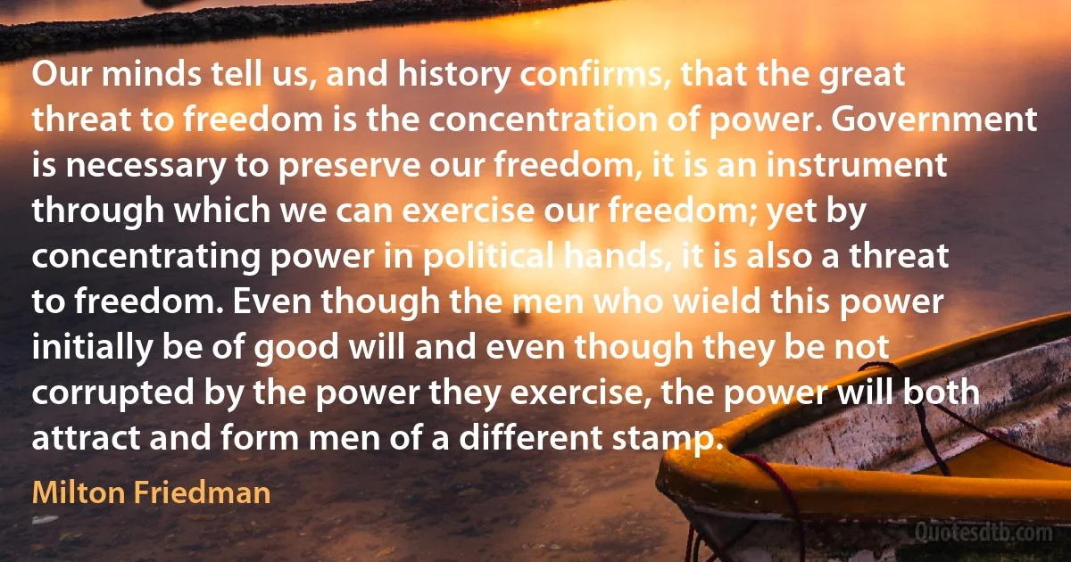 Our minds tell us, and history confirms, that the great threat to freedom is the concentration of power. Government is necessary to preserve our freedom, it is an instrument through which we can exercise our freedom; yet by concentrating power in political hands, it is also a threat to freedom. Even though the men who wield this power initially be of good will and even though they be not corrupted by the power they exercise, the power will both attract and form men of a different stamp. (Milton Friedman)