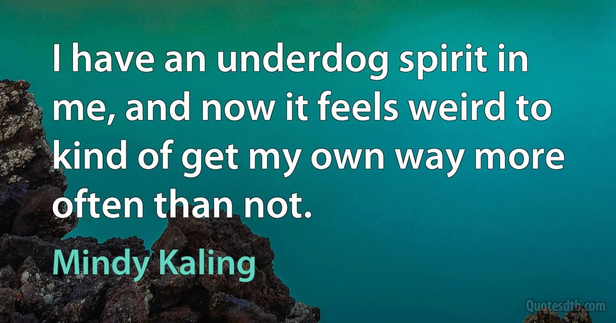 I have an underdog spirit in me, and now it feels weird to kind of get my own way more often than not. (Mindy Kaling)