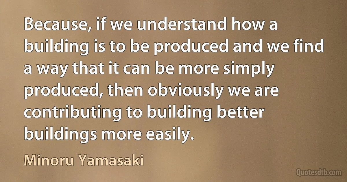 Because, if we understand how a building is to be produced and we find a way that it can be more simply produced, then obviously we are contributing to building better buildings more easily. (Minoru Yamasaki)