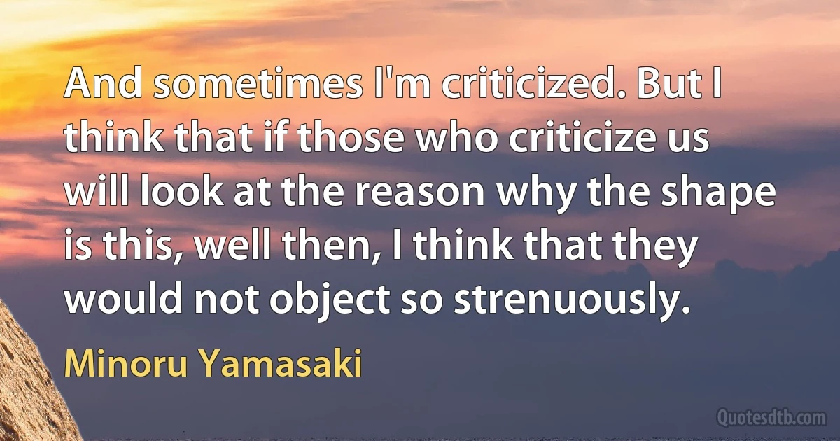 And sometimes I'm criticized. But I think that if those who criticize us will look at the reason why the shape is this, well then, I think that they would not object so strenuously. (Minoru Yamasaki)