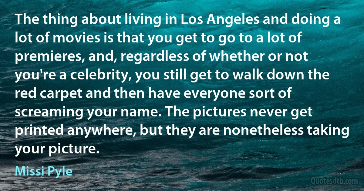 The thing about living in Los Angeles and doing a lot of movies is that you get to go to a lot of premieres, and, regardless of whether or not you're a celebrity, you still get to walk down the red carpet and then have everyone sort of screaming your name. The pictures never get printed anywhere, but they are nonetheless taking your picture. (Missi Pyle)