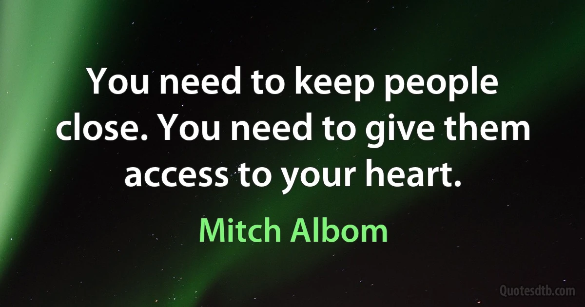 You need to keep people close. You need to give them access to your heart. (Mitch Albom)