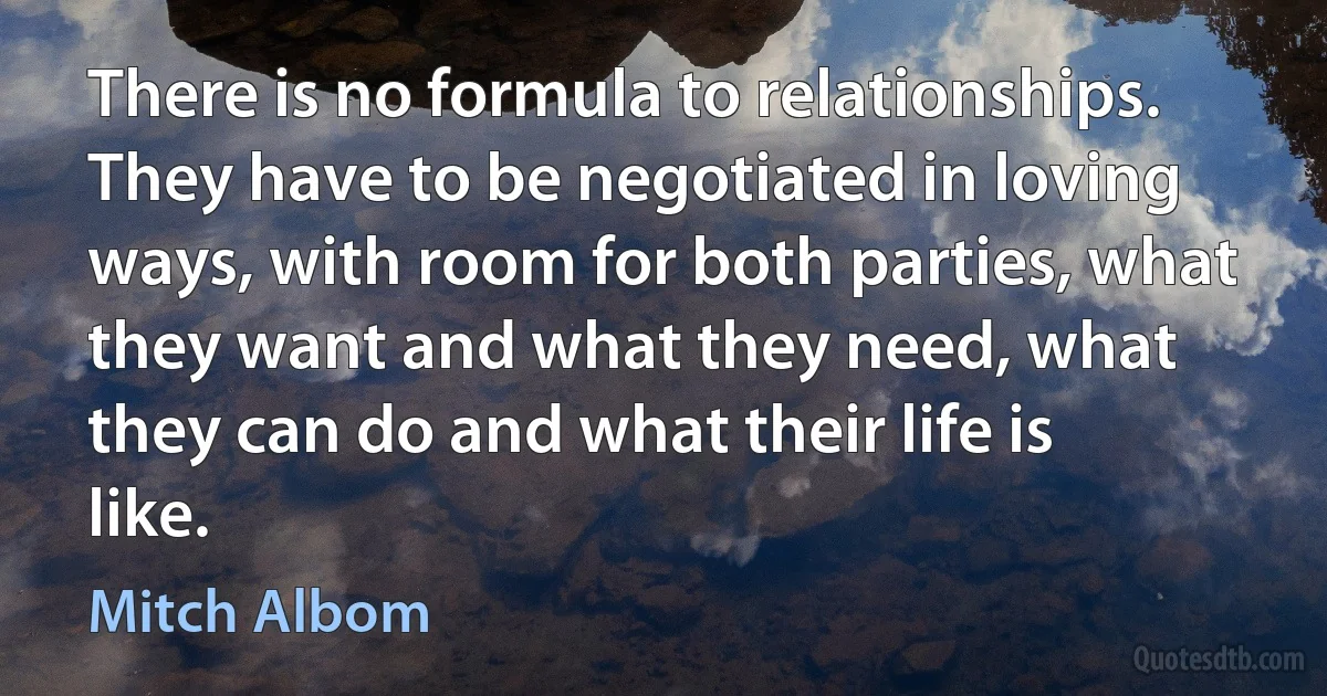 There is no formula to relationships. They have to be negotiated in loving ways, with room for both parties, what they want and what they need, what they can do and what their life is like. (Mitch Albom)