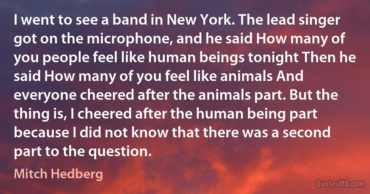 I went to see a band in New York. The lead singer got on the microphone, and he said How many of you people feel like human beings tonight Then he said How many of you feel like animals And everyone cheered after the animals part. But the thing is, I cheered after the human being part because I did not know that there was a second part to the question. (Mitch Hedberg)