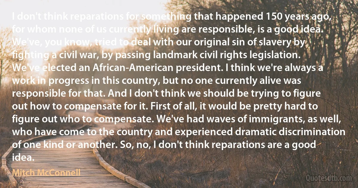 I don't think reparations for something that happened 150 years ago, for whom none of us currently living are responsible, is a good idea. We've, you know, tried to deal with our original sin of slavery by fighting a civil war, by passing landmark civil rights legislation. We've elected an African-American president. I think we're always a work in progress in this country, but no one currently alive was responsible for that. And I don't think we should be trying to figure out how to compensate for it. First of all, it would be pretty hard to figure out who to compensate. We've had waves of immigrants, as well, who have come to the country and experienced dramatic discrimination of one kind or another. So, no, I don't think reparations are a good idea. (Mitch McConnell)