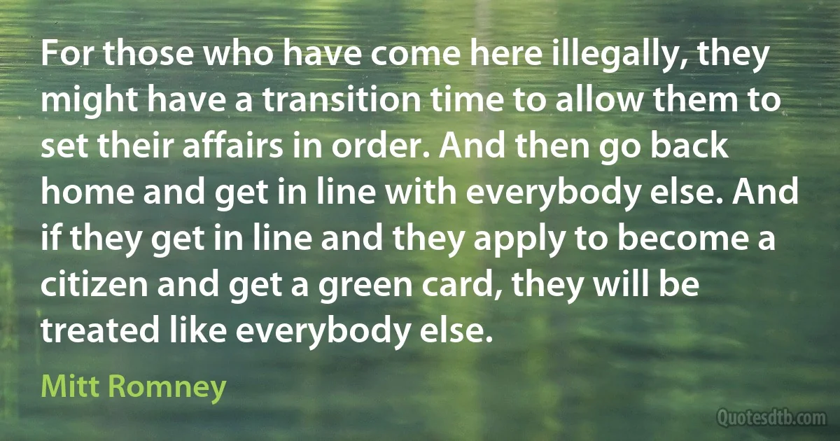 For those who have come here illegally, they might have a transition time to allow them to set their affairs in order. And then go back home and get in line with everybody else. And if they get in line and they apply to become a citizen and get a green card, they will be treated like everybody else. (Mitt Romney)