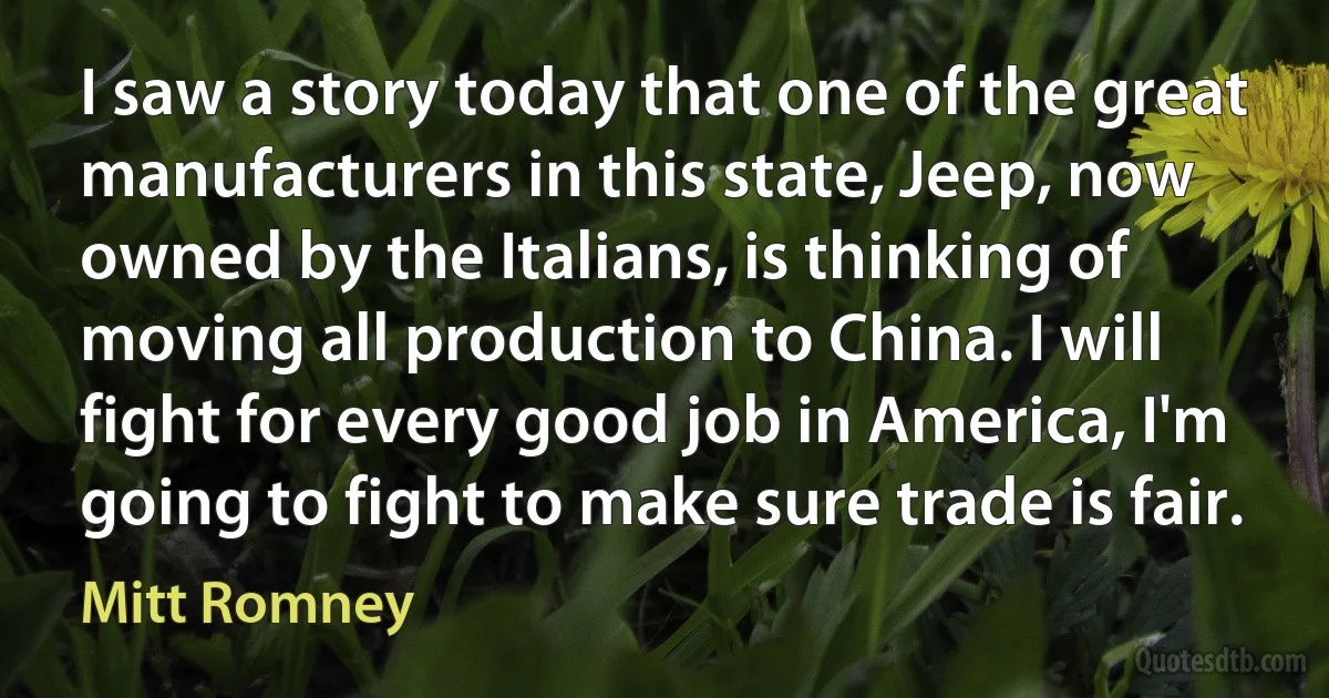 I saw a story today that one of the great manufacturers in this state, Jeep, now owned by the Italians, is thinking of moving all production to China. I will fight for every good job in America, I'm going to fight to make sure trade is fair. (Mitt Romney)