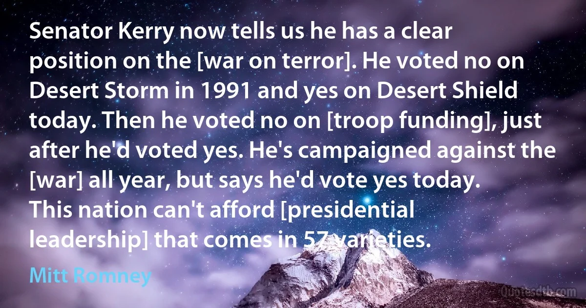 Senator Kerry now tells us he has a clear position on the [war on terror]. He voted no on Desert Storm in 1991 and yes on Desert Shield today. Then he voted no on [troop funding], just after he'd voted yes. He's campaigned against the [war] all year, but says he'd vote yes today. This nation can't afford [presidential leadership] that comes in 57 varieties. (Mitt Romney)