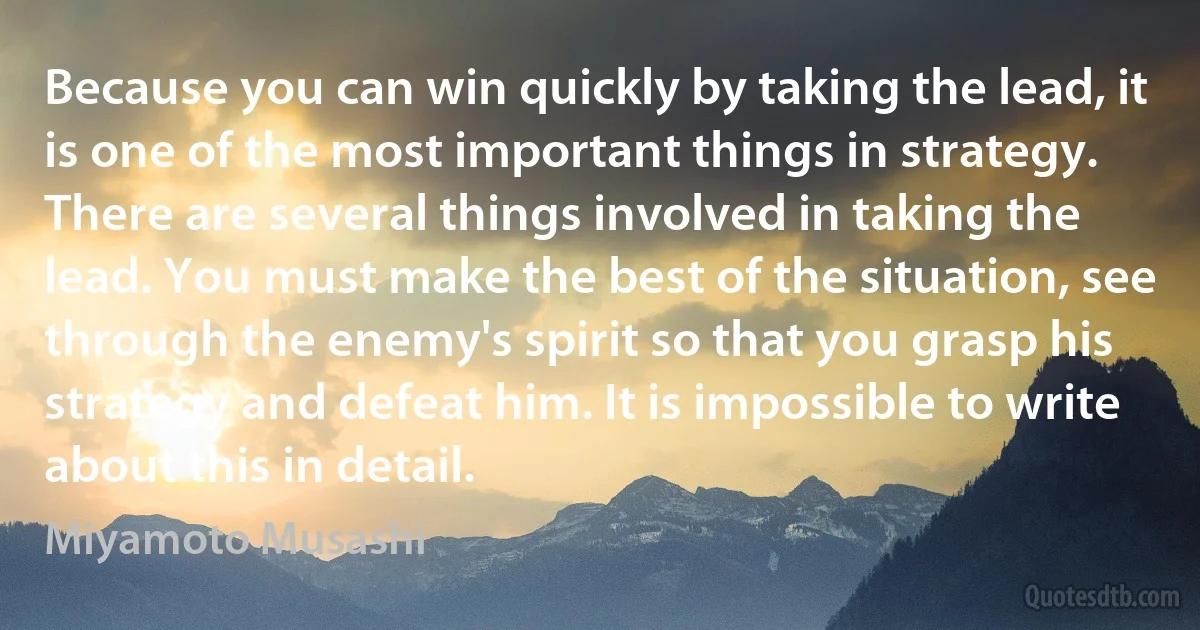 Because you can win quickly by taking the lead, it is one of the most important things in strategy. There are several things involved in taking the lead. You must make the best of the situation, see through the enemy's spirit so that you grasp his strategy and defeat him. It is impossible to write about this in detail. (Miyamoto Musashi)