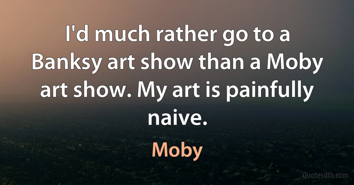 I'd much rather go to a Banksy art show than a Moby art show. My art is painfully naive. (Moby)