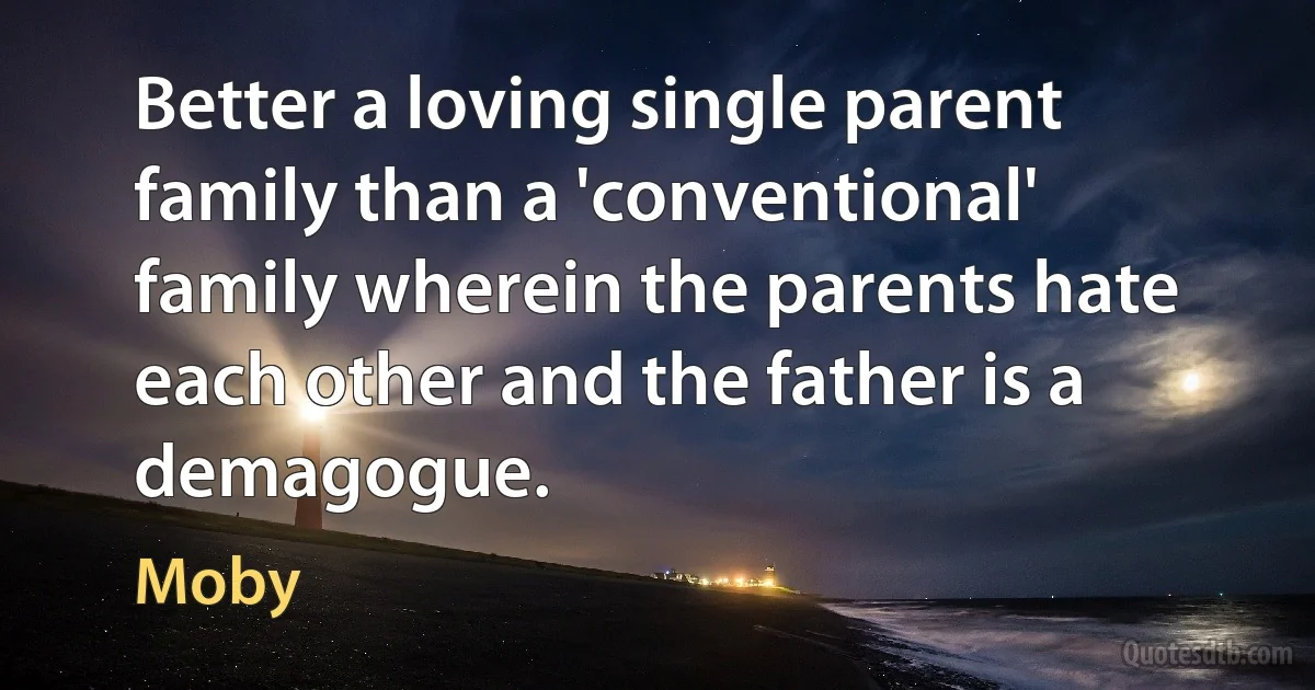 Better a loving single parent family than a 'conventional' family wherein the parents hate each other and the father is a demagogue. (Moby)