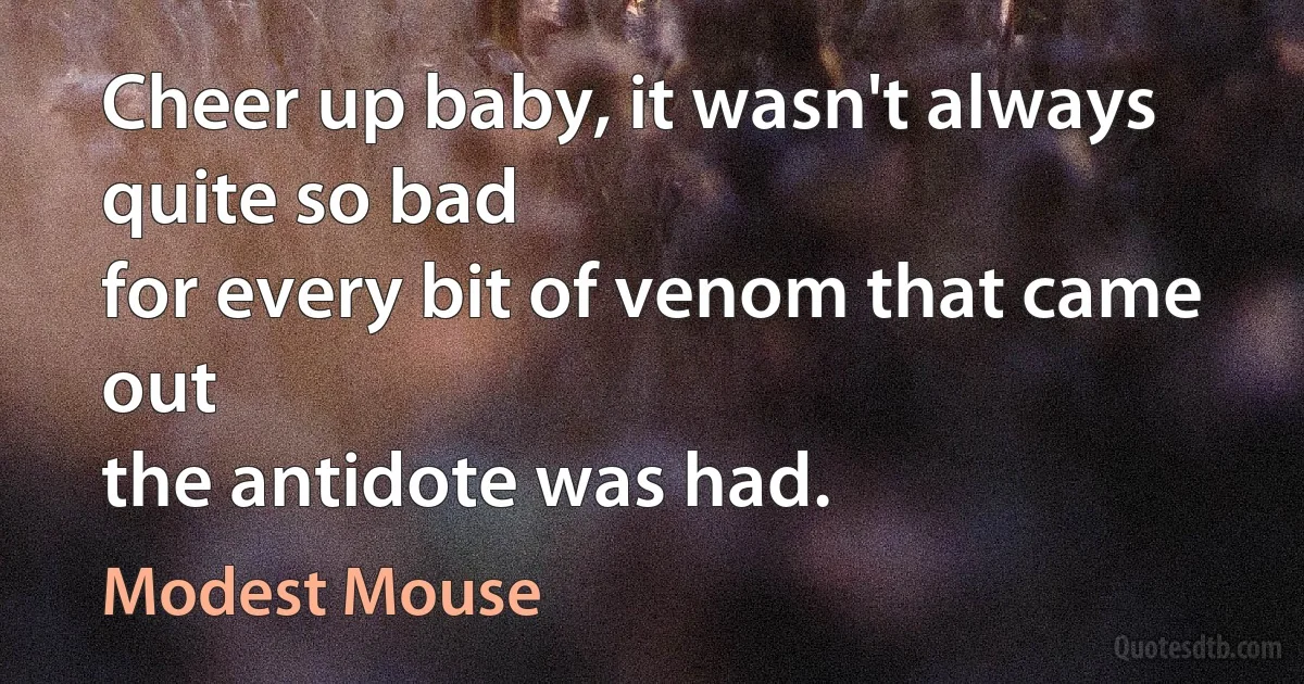 Cheer up baby, it wasn't always quite so bad
for every bit of venom that came out
the antidote was had. (Modest Mouse)