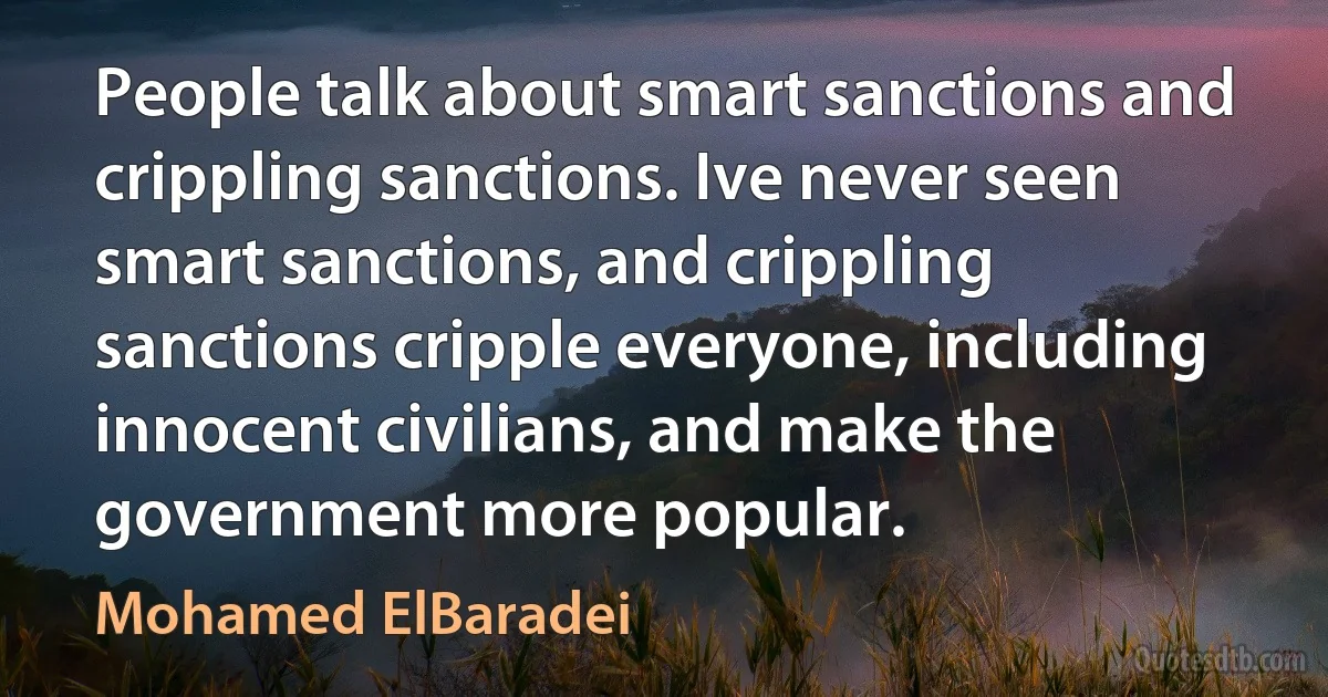 People talk about smart sanctions and crippling sanctions. Ive never seen smart sanctions, and crippling sanctions cripple everyone, including innocent civilians, and make the government more popular. (Mohamed ElBaradei)