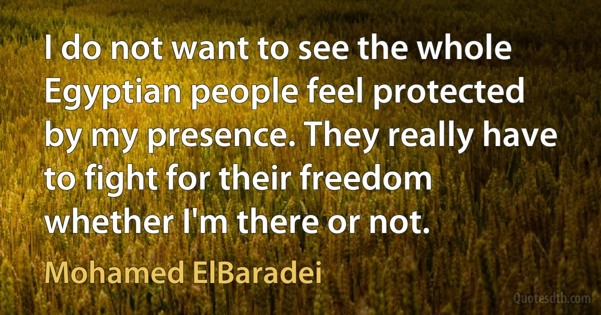 I do not want to see the whole Egyptian people feel protected by my presence. They really have to fight for their freedom whether I'm there or not. (Mohamed ElBaradei)