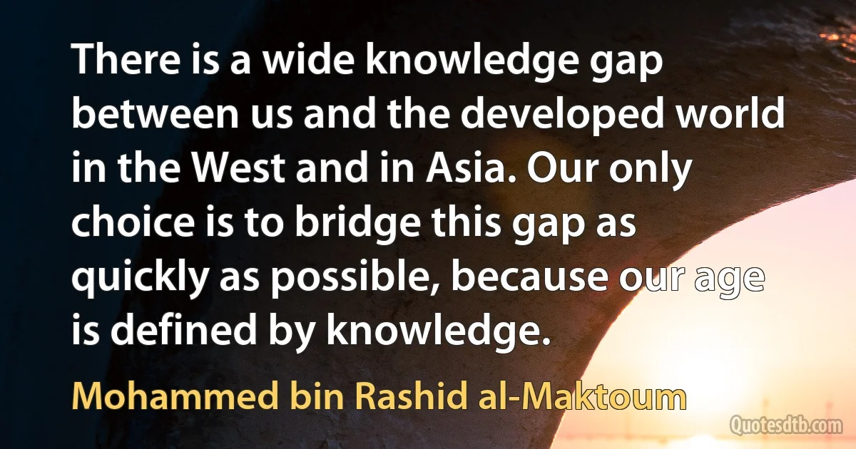 There is a wide knowledge gap between us and the developed world in the West and in Asia. Our only choice is to bridge this gap as quickly as possible, because our age is defined by knowledge. (Mohammed bin Rashid al-Maktoum)