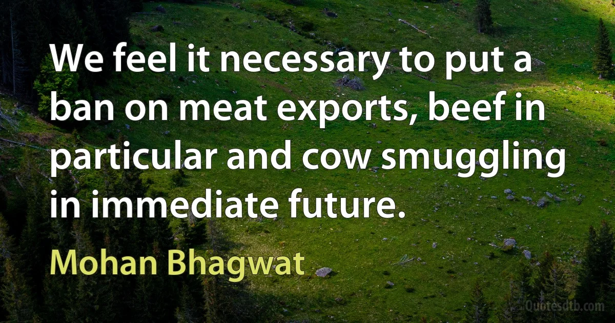 We feel it necessary to put a ban on meat exports, beef in particular and cow smuggling in immediate future. (Mohan Bhagwat)