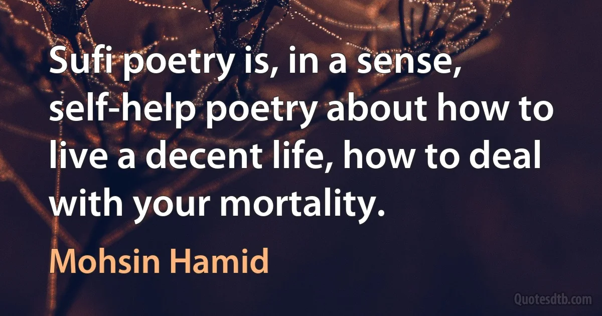 Sufi poetry is, in a sense, self-help poetry about how to live a decent life, how to deal with your mortality. (Mohsin Hamid)