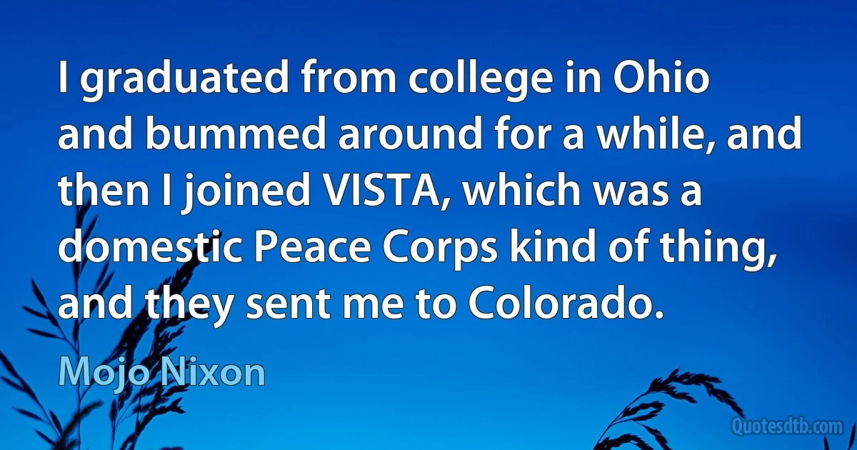 I graduated from college in Ohio and bummed around for a while, and then I joined VISTA, which was a domestic Peace Corps kind of thing, and they sent me to Colorado. (Mojo Nixon)