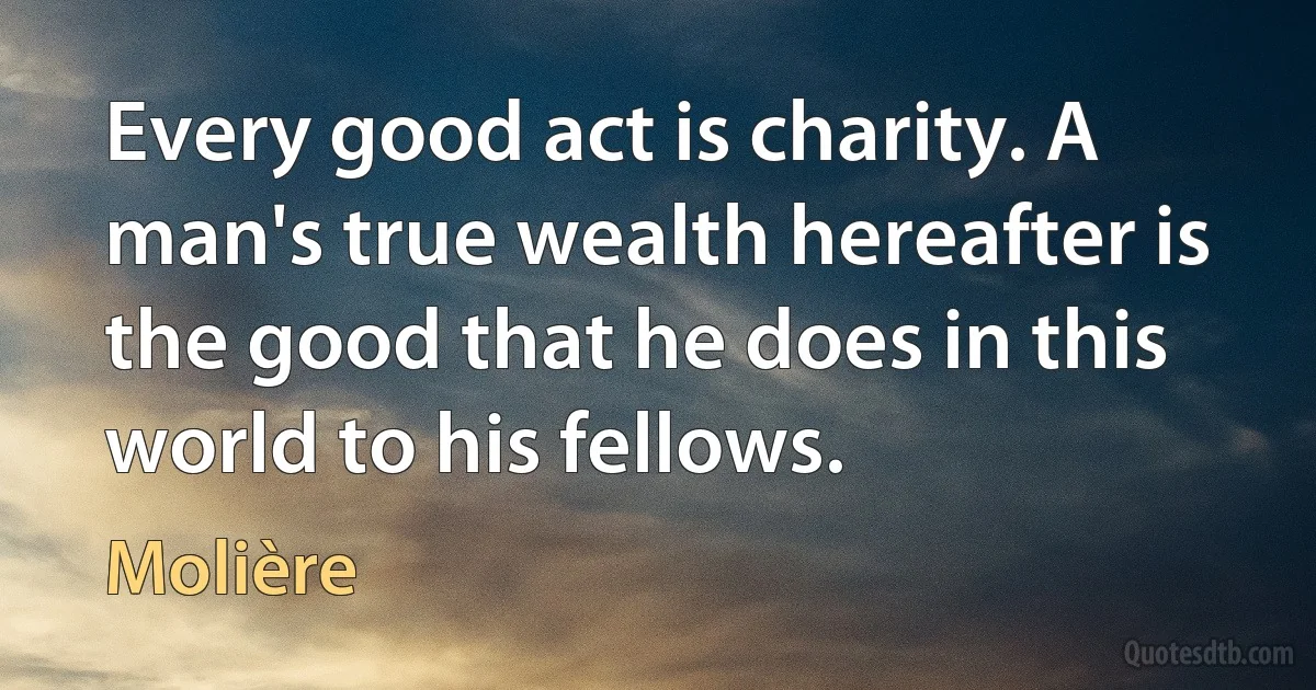 Every good act is charity. A man's true wealth hereafter is the good that he does in this world to his fellows. (Molière)