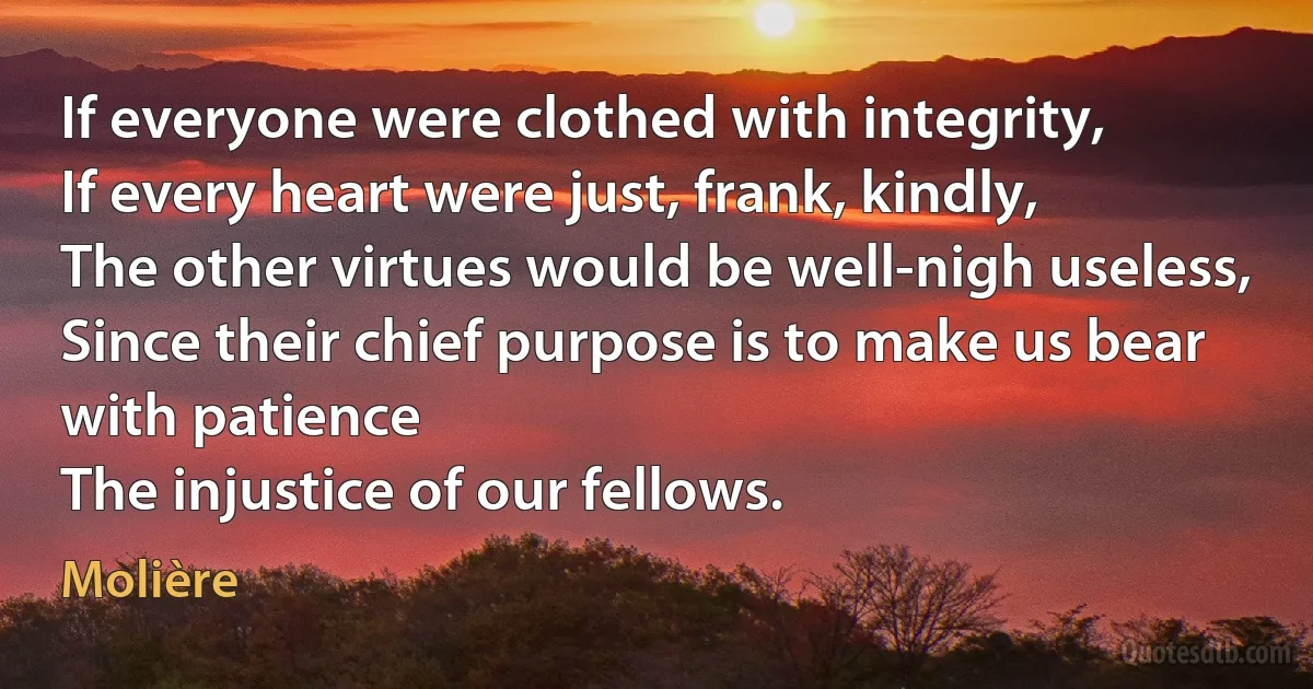 If everyone were clothed with integrity,
If every heart were just, frank, kindly,
The other virtues would be well-nigh useless,
Since their chief purpose is to make us bear with patience
The injustice of our fellows. (Molière)