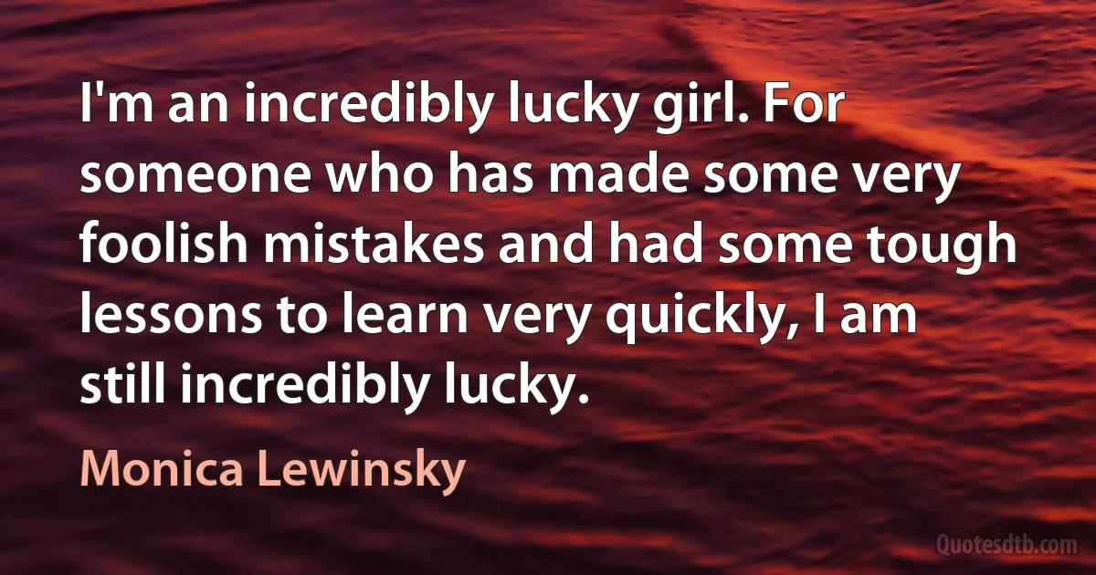 I'm an incredibly lucky girl. For someone who has made some very foolish mistakes and had some tough lessons to learn very quickly, I am still incredibly lucky. (Monica Lewinsky)