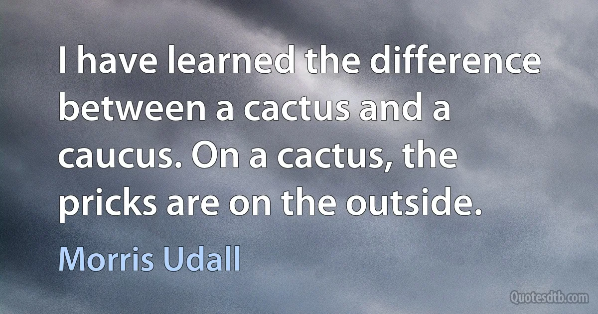 I have learned the difference between a cactus and a caucus. On a cactus, the pricks are on the outside. (Morris Udall)