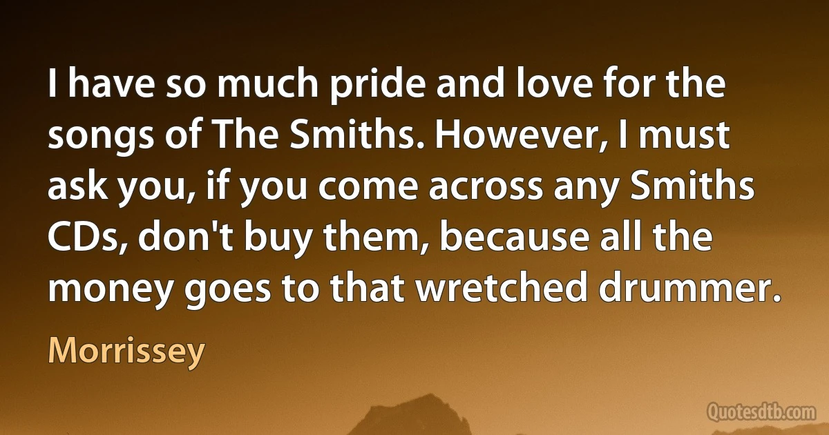 I have so much pride and love for the songs of The Smiths. However, I must ask you, if you come across any Smiths CDs, don't buy them, because all the money goes to that wretched drummer. (Morrissey)