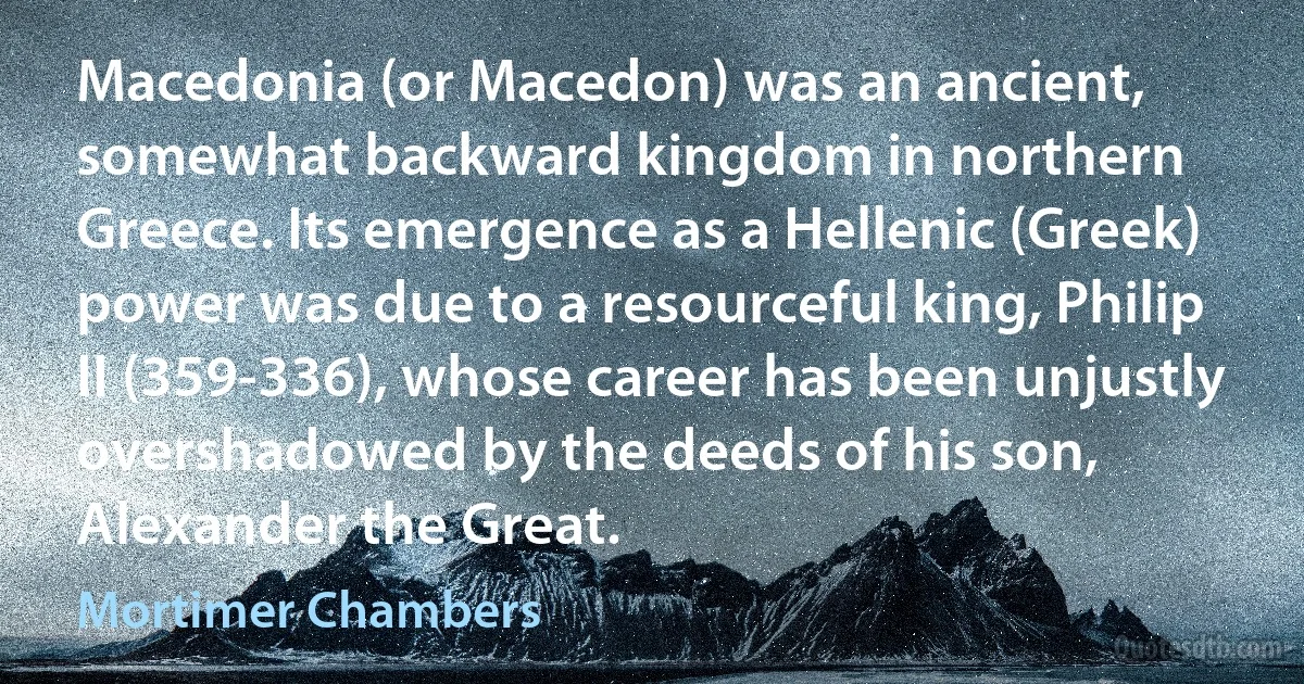 Macedonia (or Macedon) was an ancient, somewhat backward kingdom in northern Greece. Its emergence as a Hellenic (Greek) power was due to a resourceful king, Philip II (359-336), whose career has been unjustly overshadowed by the deeds of his son, Alexander the Great. (Mortimer Chambers)