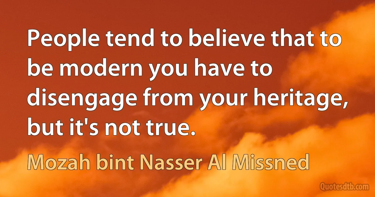 People tend to believe that to be modern you have to disengage from your heritage, but it's not true. (Mozah bint Nasser Al Missned)