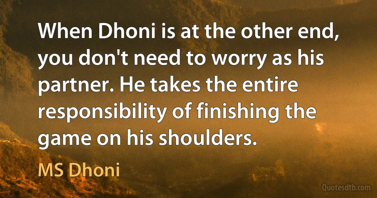 When Dhoni is at the other end, you don't need to worry as his partner. He takes the entire responsibility of finishing the game on his shoulders. (MS Dhoni)