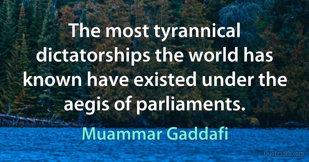 The most tyrannical dictatorships the world has known have existed under the aegis of parliaments. (Muammar Gaddafi)